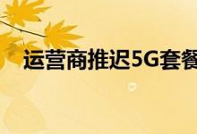 运营商推迟5G套餐（推迟的原因是什么）