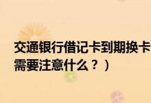 交通银行借记卡到期换卡（交通银行信用卡到期怎么换卡？需要注意什么？）