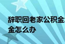 辞职回老家公积金怎么处理 辞职回老家公积金怎么办