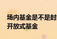 场内基金是不是封闭式基金 场内基金是不是开放式基金