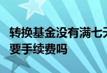 转换基金没有满七天卖出手续费 基金满了7天要手续费吗