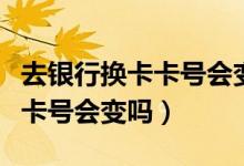 去银行换卡卡号会变吗（宁波银行信用卡换卡卡号会变吗）