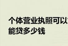 个体营业执照可以贷多少款 个体户营业执照能贷多少钱