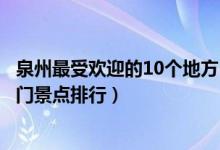 泉州最受欢迎的10个地方（泉州人气最高的旅游景点泉州热门景点排行）