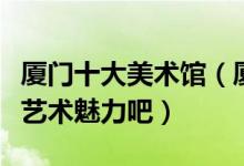厦门十大美术馆（厦门值得去的美术馆来感受艺术魅力吧）