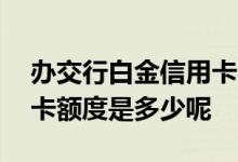 办交行白金信用卡额度是多少 交行白金信用卡额度是多少呢