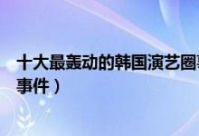 十大最轰动的韩国演艺圈事件（韩国娱乐圈悲惨事件韩娱大事件）