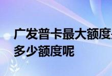 广发普卡最大额度是多少钱 广发普卡、金卡多少额度呢