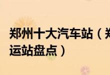 郑州十大汽车站（郑州有几个汽车站郑州的客运站盘点）