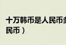 十万韩币是人民币多少（韩币十万等于多少人民币）