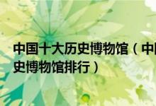 中国十大历史博物馆（中国最著名的十大历史博物馆中国历史博物馆排行）