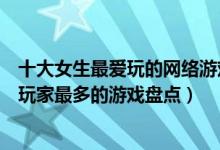十大女生最爱玩的网络游戏（女生最喜欢的游戏排行榜女性玩家最多的游戏盘点）