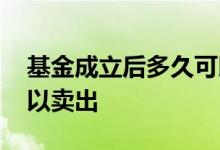 基金成立后多久可以赚钱 基金成立后多久可以卖出