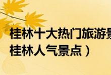 桂林十大热门旅游景区（桂林最受欢迎的景点桂林人气景点）