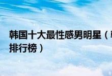 韩国十大最性感男明星（韩国身材好的男明星韩国肌肉帅哥排行榜）