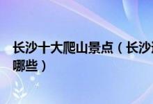 长沙十大爬山景点（长沙适合爬山的地方长沙登山好去处有哪些）