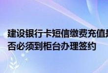 建设银行卡短信缴费充值是什么 建设银行：短信缴费充值是否必须到柜台办理签约