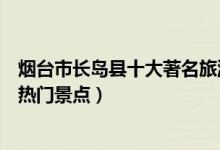 烟台市长岛县十大著名旅游景点（长岛县有哪些好玩的地方热门景点）