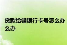 贷款给错银行卡号怎么办 贷款银行卡号输错了合同都签了怎么办
