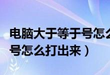 电脑大于等于号怎么打出来的（电脑大于等于号怎么打出来）