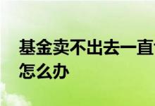 基金卖不出去一直亏损怎么办 基金卖不出去怎么办