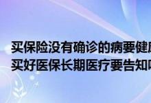 买保险没有确诊的病要健康告知吗 健康告知没有问到的病症买好医保长期医疗要告知吗
