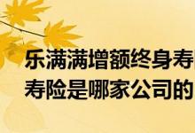 乐满满增额终身寿险怎么样 乐满满增额终生寿险是哪家公司的