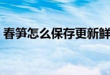 春笋怎么保存更新鲜（春笋怎么保存时间长）