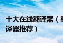 十大在线翻译器（翻译器在线翻译免费在线翻译器推荐）