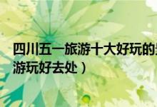 四川五一旅游十大好玩的景点（四川五一去哪旅游好劳动节游玩好去处）