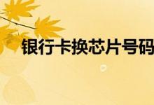 银行卡换芯片号码会变吗（银行卡换芯）