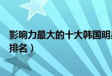 影响力最大的十大韩国明星（韩国艺人排行榜韩国艺人地位排名）