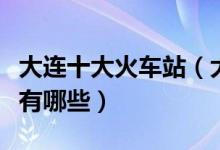 大连十大火车站（大连有几个火车站高铁站都有哪些）