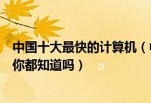 中国十大最快的计算机（中国超级计算机排行榜这些计算机你都知道吗）