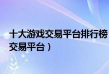 十大游戏交易平台排行榜（正规游戏账号交易平台热门游戏交易平台）