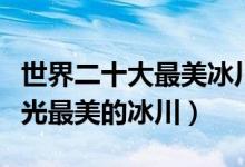 世界二十大最美冰川（世界最美冰川排行榜风光最美的冰川）