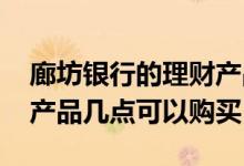 廊坊银行的理财产品几点开售 廊坊银行理财产品几点可以购买