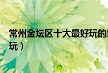 常州金坛区十大最好玩的地方（金坛好玩的景点金坛哪里好玩）