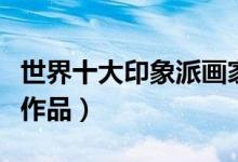世界十大印象派画家（印象派画家代表人物及作品）