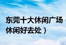 东莞十大休闲广场（东莞广场有哪些东莞市民休闲好去处）