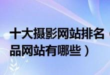 十大摄影网站排名（高清摄影网站推荐摄影作品网站有哪些）