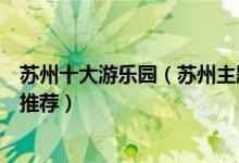 苏州十大游乐园（苏州主题乐园有哪些苏州好玩的儿童乐园推荐）