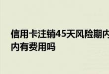信用卡注销45天风险期内有费用吗 信用卡注销45天风险期内有费用吗