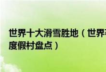 世界十大滑雪胜地（世界著名滑雪场有哪些世界最好的滑雪度假村盘点）