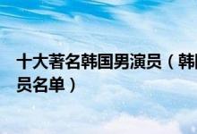 十大著名韩国男演员（韩国实力男演员排行榜韩国一线男演员名单）