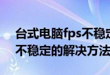 台式电脑fps不稳定怎么办（笔记本电脑fps不稳定的解决方法）