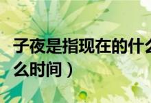 子夜是指现在的什么时辰（子夜是指现在的什么时间）