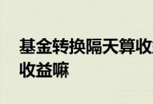 基金转换隔天算收益吗 基金转换的这几天算收益嘛
