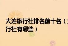 大连旅行社排名前十名（大连正规旅行社排名大连最好的旅行社有哪些）