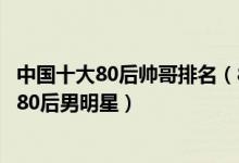 中国十大80后帅哥排名（80后帅哥男明星盘点娱乐圈最帅的80后男明星）